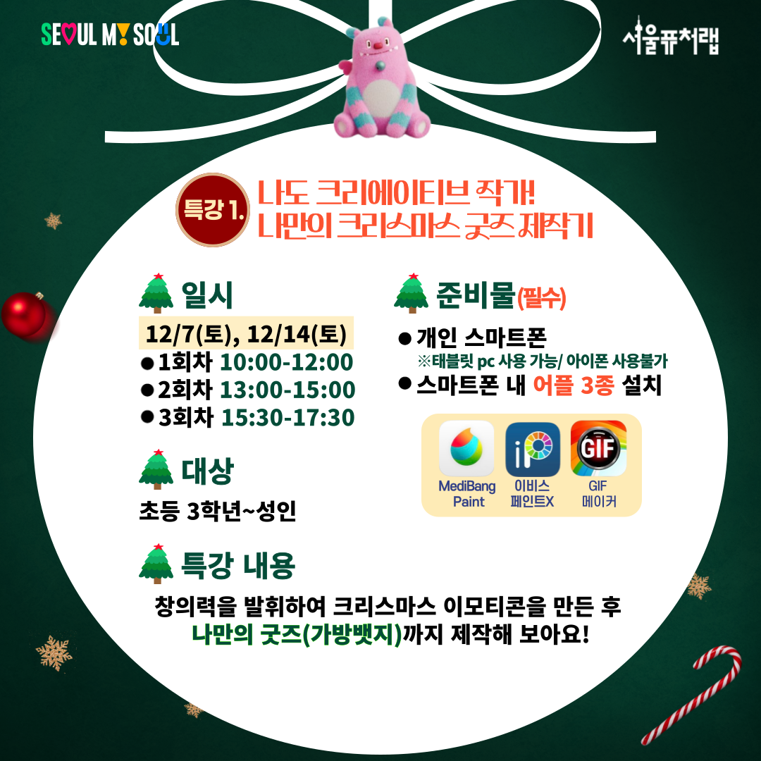 특강1)나도 크리에이티즈 작가! 나만의 크리스마스 굿즈 제작기
-일시:12/7(토),12/14(토) 1회차(10:00-12:00)/2회차(13:00-15:00)/3회차(15:30-17:30)
-대상:초등 3학년~성인
-준비물:개인스마트폰(태블릿pc사용가능/아이폰 사용불가), 스마트폰 내 어플3종 설치(MediBang Paint, 이비스 페인트X, GIF메이커)
-특강내용:창의력을 발휘하여 크리스마스 이모티콘을 만든 후 나만의 굿즈(가방 뱃지)까지 제작해 보아요!