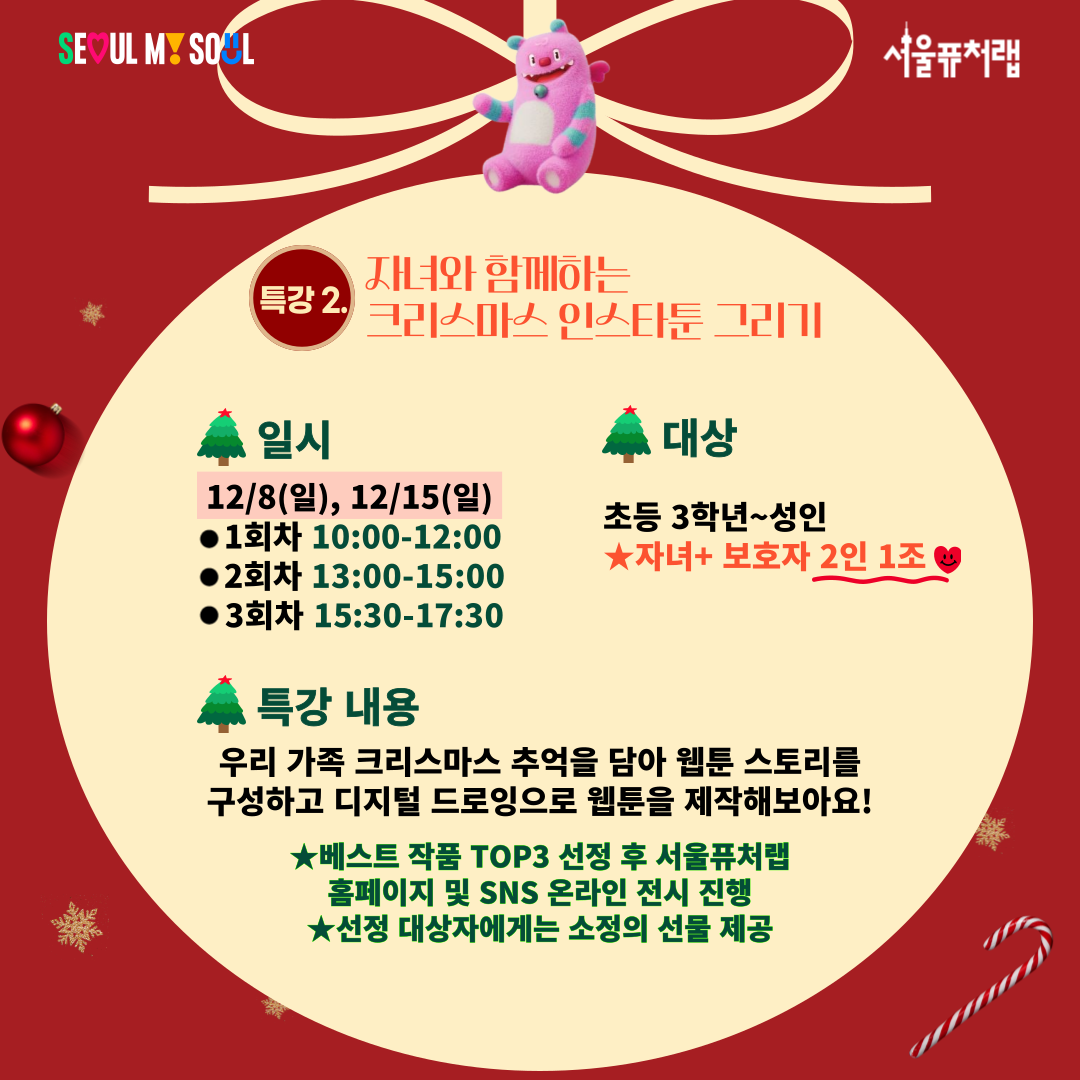 특강2)자녀와 함께하는 크리스마스 인스타툰 그리기!
-일시:12/8(일),12/15(일) 1회차(10:00-12:00)/2회차(13:00-15:00)/3회차(15:30-17:30)
-대상:초등 3학년~성인(자녀+보호자 2인 1조)
-특강내용:우리 가족 크리스마스 추억을 담아 웹툰 스토리를 구성하고 디지털 드로잉으로 웹툰을 제작해보아요!
*베스트 작품TOP3 선정 후 서울퓨처랩 홈페이지 및 SNS 온라인 전시 진행
*선정 대상자에게는 소정의 선물 제공