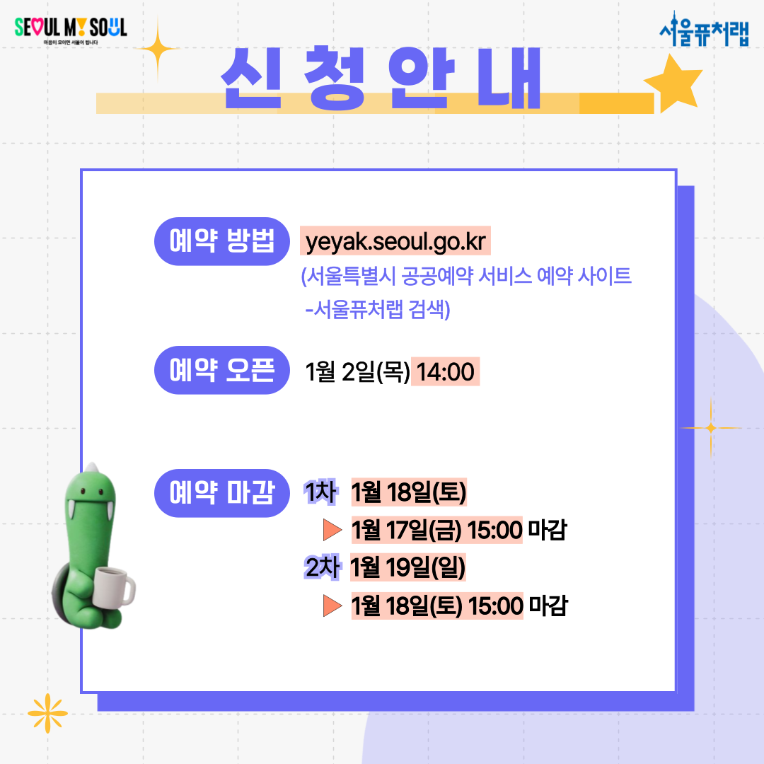 신청안내 -예약방법: yeyak.seoul.go.kr(서울특별시 공공예약 서비스 예약 사이트 - 서울퓨처랩 검색) -예약오픈: 1월 2일(목) 14:00 -예약마감: 1차 1월 18일(토)▶1월 17일(금) 15:00 마감, 2차 1월 19일(일)▶1월 18일(토)15:00 마감